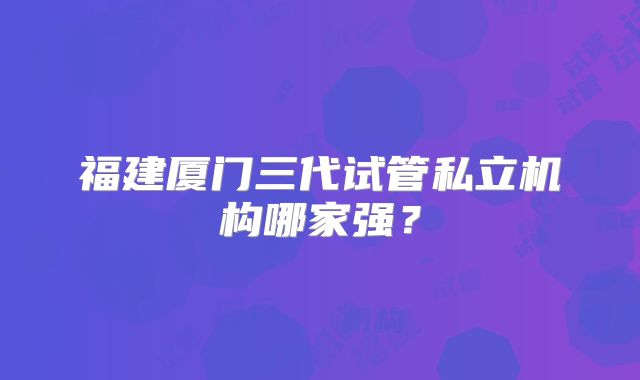 福建厦门三代试管私立机构哪家强？