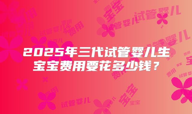 2025年三代试管婴儿生宝宝费用要花多少钱？