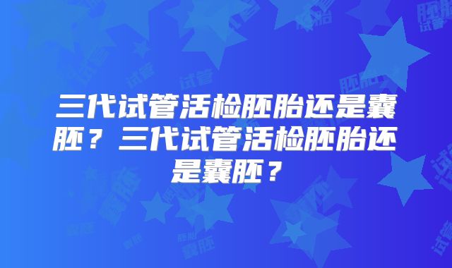 三代试管活检胚胎还是囊胚？三代试管活检胚胎还是囊胚？
