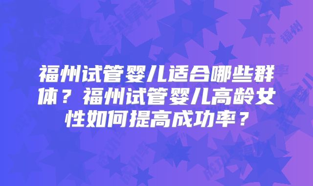 福州试管婴儿适合哪些群体？福州试管婴儿高龄女性如何提高成功率？