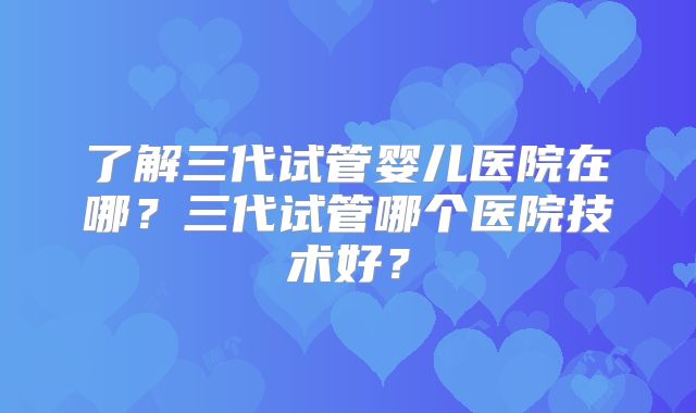了解三代试管婴儿医院在哪？三代试管哪个医院技术好？