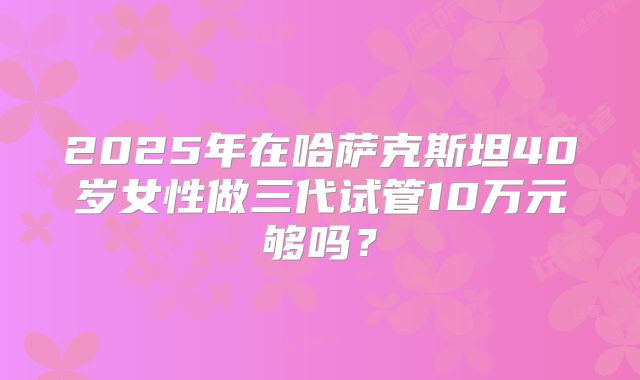 2025年在哈萨克斯坦40岁女性做三代试管10万元够吗？