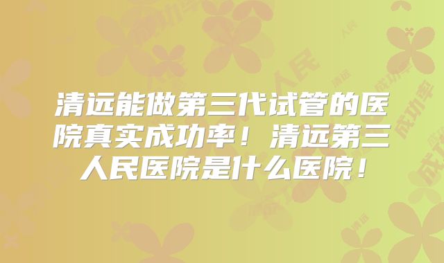 清远能做第三代试管的医院真实成功率！清远第三人民医院是什么医院！