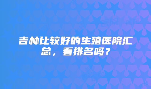 吉林比较好的生殖医院汇总，看排名吗？