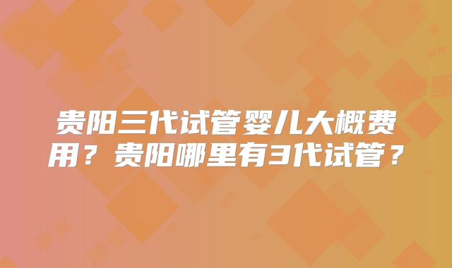贵阳三代试管婴儿大概费用？贵阳哪里有3代试管？