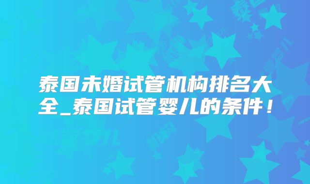 泰国未婚试管机构排名大全_泰国试管婴儿的条件！