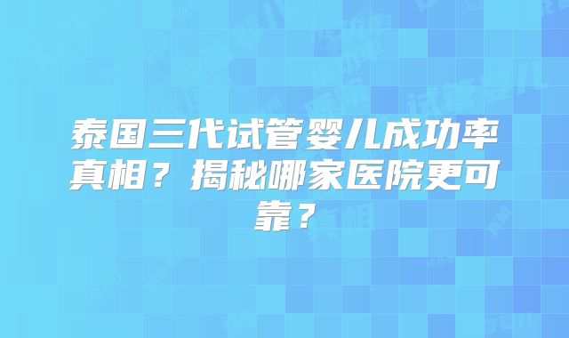 泰国三代试管婴儿成功率真相？揭秘哪家医院更可靠？