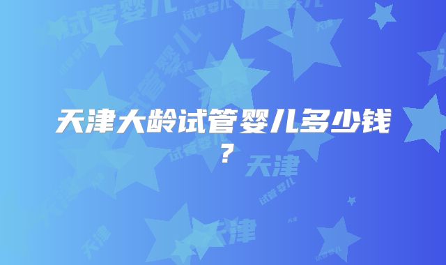 天津大龄试管婴儿多少钱?