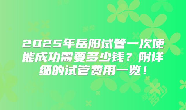 2025年岳阳试管一次便能成功需要多少钱？附详细的试管费用一览！