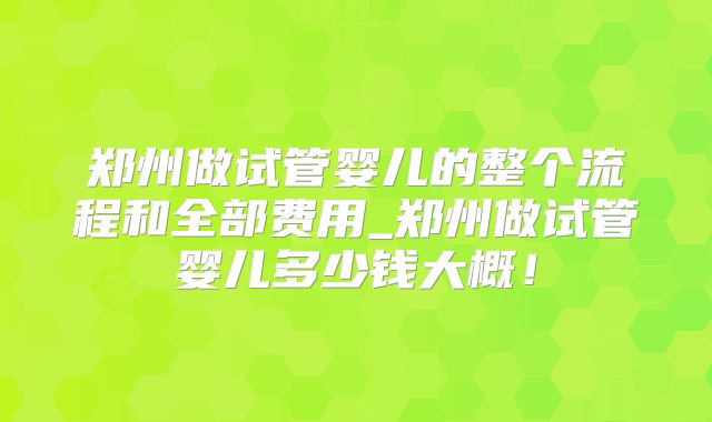 郑州做试管婴儿的整个流程和全部费用_郑州做试管婴儿多少钱大概！