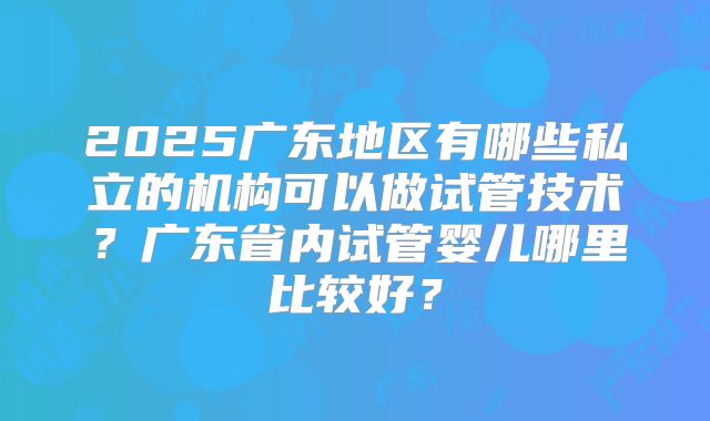 2025广东地区有哪些私立的机构可以做试管技术？广东省内试管婴儿哪里比较好？