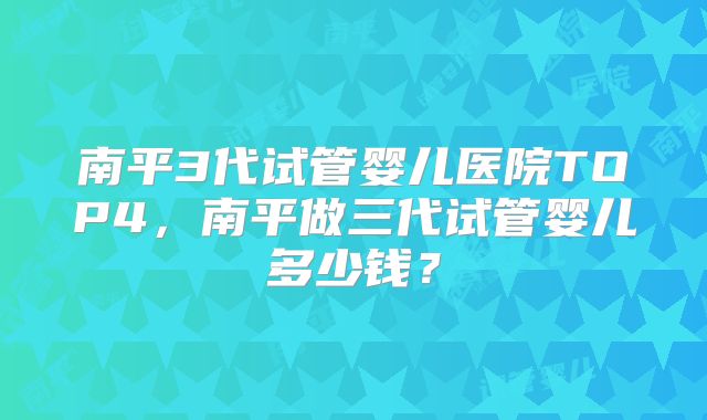 南平3代试管婴儿医院TOP4，南平做三代试管婴儿多少钱？