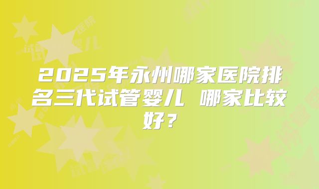 2025年永州哪家医院排名三代试管婴儿 哪家比较好?