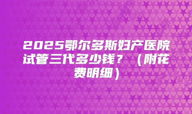 2025鄂尔多斯妇产医院试管三代多少钱？（附花费明细）