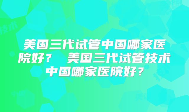 美国三代试管中国哪家医院好？ 美国三代试管技术中国哪家医院好？