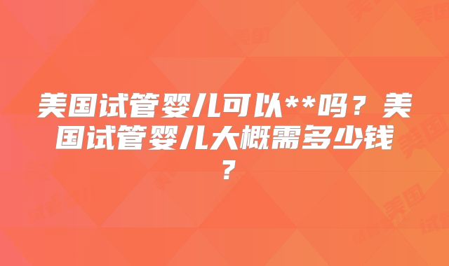 美国试管婴儿可以**吗？美国试管婴儿大概需多少钱？
