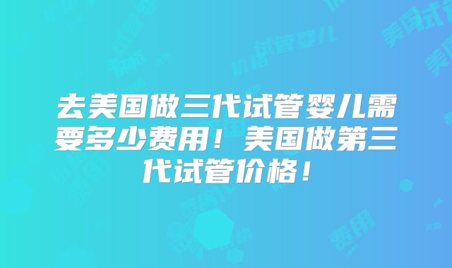 去美国做三代试管婴儿需要多少费用!美国做第三代试管价格!