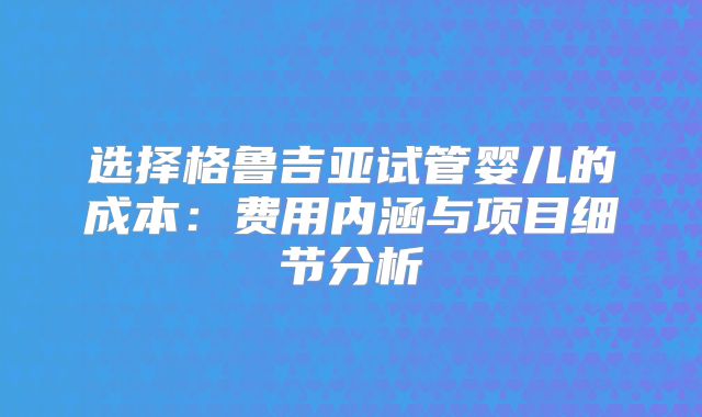 选择格鲁吉亚试管婴儿的成本：费用内涵与项目细节分析