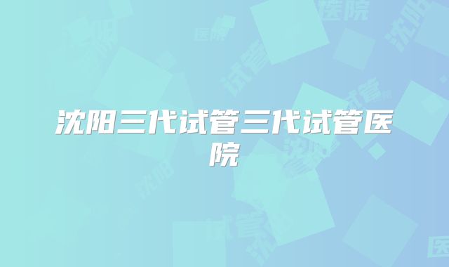 沈阳三代试管三代试管医院