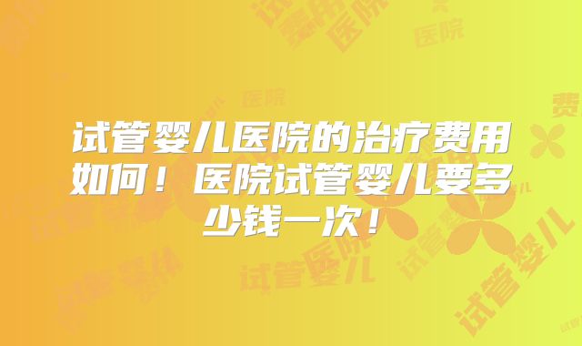 试管婴儿医院的治疗费用如何！医院试管婴儿要多少钱一次！