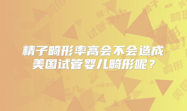 精子畸形率高会不会造成美国试管婴儿畸形呢？