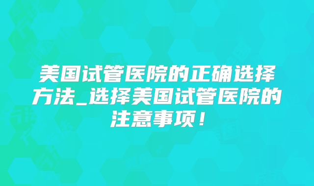 美国试管医院的正确选择方法_选择美国试管医院的注意事项!