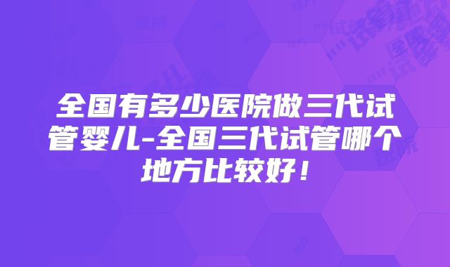 全国有多少医院做三代试管婴儿-全国三代试管哪个地方比较好！
