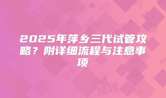 2025年萍乡三代试管攻略？附详细流程与注意事项
