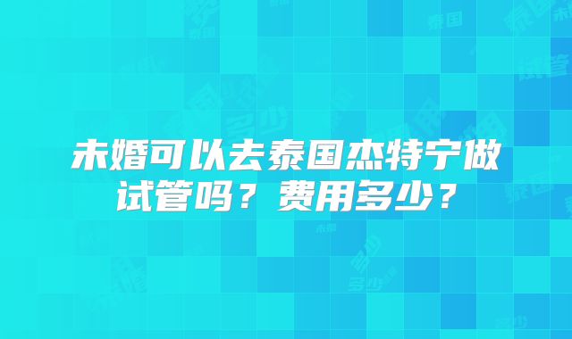 未婚可以去泰国杰特宁做试管吗?费用多少?