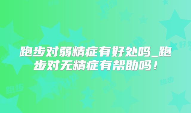 跑步对弱精症有好处吗_跑步对无精症有帮助吗！