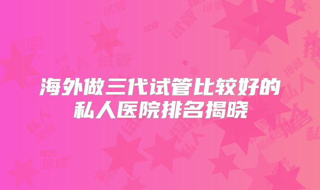 海外做三代试管比较好的私人医院排名揭晓