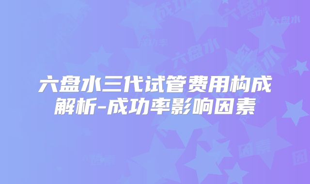 六盘水三代试管费用构成解析-成功率影响因素