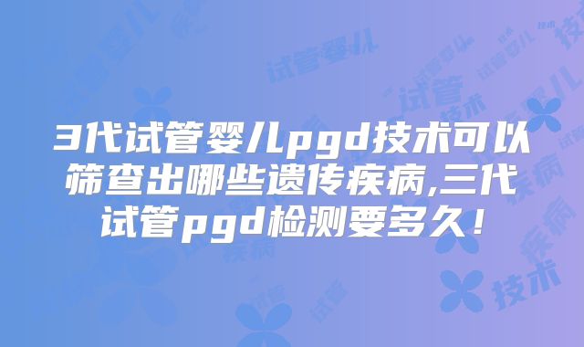 3代试管婴儿pgd技术可以筛查出哪些遗传疾病,三代试管pgd检测要多久！