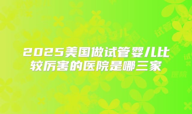2025美国做试管婴儿比较厉害的医院是哪三家