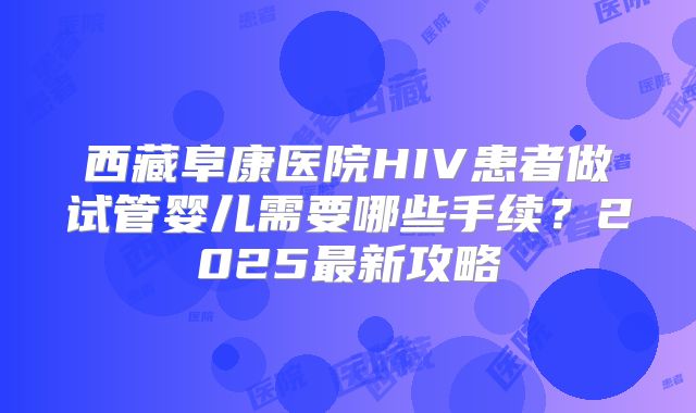 西藏阜康医院HIV患者做试管婴儿需要哪些手续？2025最新攻略