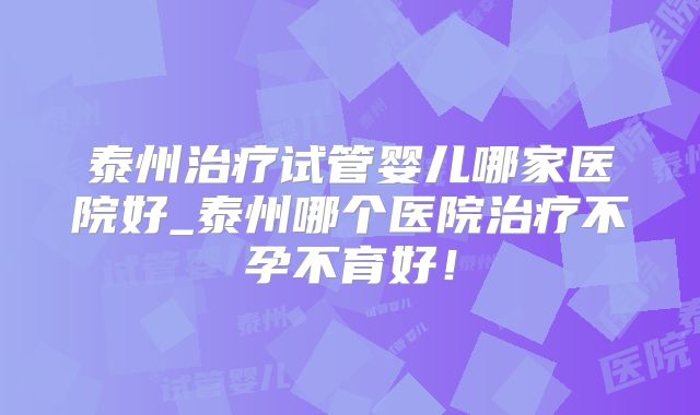 泰州治疗试管婴儿哪家医院好_泰州哪个医院治疗不孕不育好！