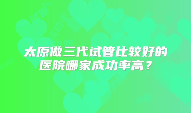 太原做三代试管比较好的医院哪家成功率高？