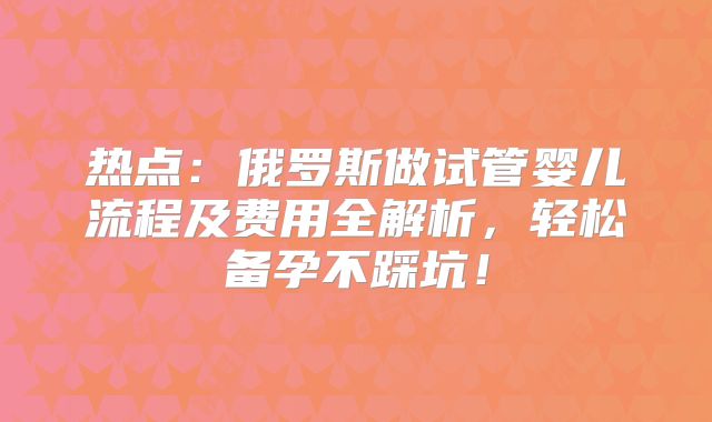 热点:俄罗斯做试管婴儿流程及费用全解析,轻松备孕不踩坑!