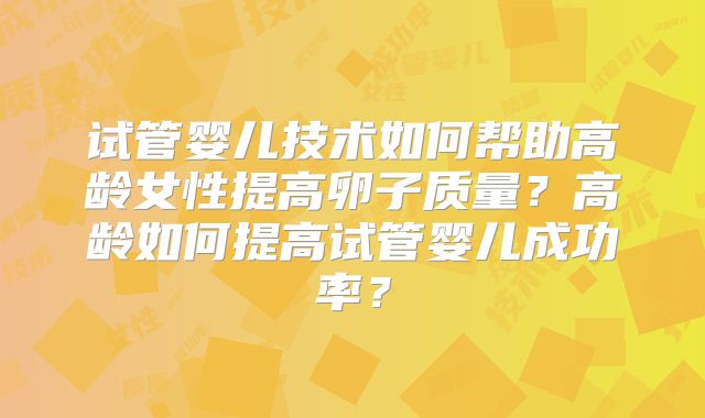 试管婴儿技术如何帮助高龄女性提高卵子质量？高龄如何提高试管婴儿成功率？