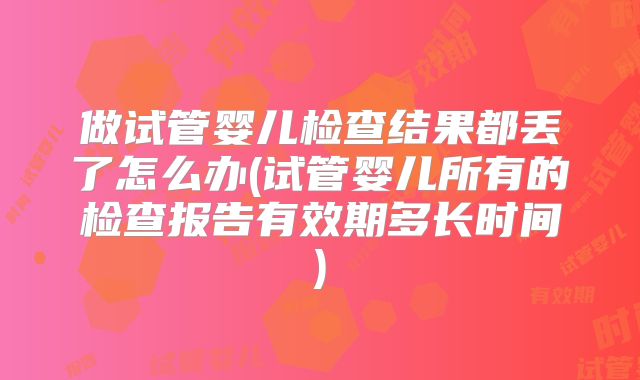 做试管婴儿检查结果都丢了怎么办(试管婴儿所有的检查报告有效期多长时间)