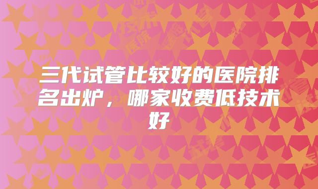 三代试管比较好的医院排名出炉,哪家收费低技术好