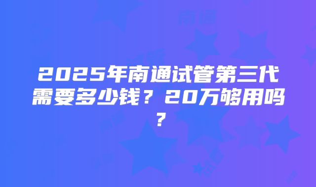 2025年南通试管第三代需要多少钱?20万够用吗?