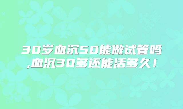 30岁血沉50能做试管吗,血沉30多还能活多久!
