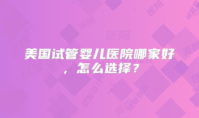 美国试管婴儿医院哪家好,怎么选择?