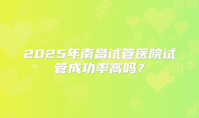 2025年南昌试管医院试管成功率高吗？