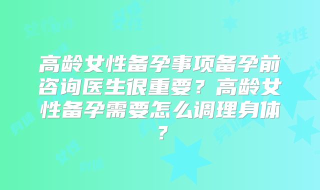 高龄女性备孕事项备孕前咨询医生很重要？高龄女性备孕需要怎么调理身体？