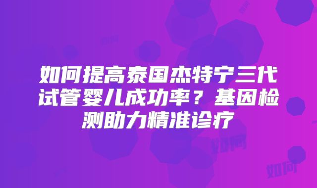 如何提高泰国杰特宁三代试管婴儿成功率？基因检测助力精准诊疗
