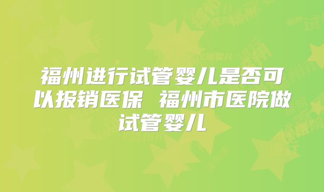 福州进行试管婴儿是否可以报销医保 福州市医院做试管婴儿