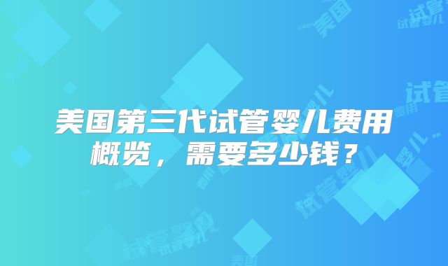 美国第三代试管婴儿费用概览，需要多少钱？