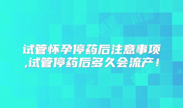 试管怀孕停药后注意事项,试管停药后多久会流产！